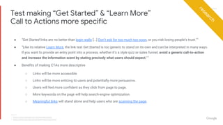 Proprietary + ConfidentialProprietary + Confidential
● “Get Started links are no better than login walls [...] Don’t ask for too much too soon, or you risk losing people’s trust.”1
● “Like its relative Learn More, the link text Get Started is too generic to stand on its own and can be interpreted in many ways.
If you want to provide an entry point into a process, whether it’s a style quiz or sales funnel, avoid a generic call-to-action
and increase the information scent by stating precisely what users should expect.”1
● Benefits of making CTAs more descriptive
○ Links will be more accessible
○ Links will be more enticing to users and potentially more persuasive.
○ Users will feel more confident as they click from page to page.
○ More keywords on the page will help search-engine optimization.
○ Meaningful links will stand alone and help users who are scanning the page.
Test making “Get Started” & “Learn More”
Call to Actions more specific
research
Source:
1. https://www.nngroup.com/articles/get-started/
2. https://www.nngroup.com/articles/learn-more-links/
 