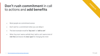 Proprietary + ConfidentialProprietary + Confidential
● Most people are commitment-averse
● Don’t ask for a commitment when you can delay it
● The best example would be ‘buy now’ vs ‘add to cart’
● When ‘buy now’ seems awfully final, ‘add to cart’ seems kind of
risk-free and leaves the door open for changing the mind
Don’t rush commitment in call
to actions and add benefits
Source: http://conversionxl.com/what-to-call-your-call-to-action/
research
 