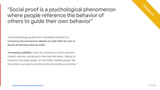 Proprietary + ConfidentialProprietary + Confidential
“Social-psychology studies have repeatedly indicated our
conscious and unconscious reliance on each other for cues in
almost all decisions that we make.”
“Increasing credibility: Users do consider how others perceive
content, services, and products that they find online. Adding an
indication that other people, or even better, familiar people, like
the content or product can remove decision-making uncertainty.”
“Social proof is a psychological phenomenon
where people reference the behavior of
others to guide their own behavior”
Source: https://www.nngroup.com/articles/social-proof-ux/
Research
 