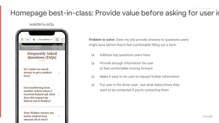 Proprietary + ConfidentialProprietary + Confidential
Problem to solve: Does my site provide answers to questions users
might have before they’d feel comfortable filling out a form
❏ Address top questions users have
❏ Provide enough information for user
to feel comfortable moving forward
❏ Make it easy to for user to request further information
❏ Put user in the driver seat - ask what dates/times they
want to be contacted if you’re contacting them
Homepage best-in-class: Provide value before asking for user in
waldenu.edu
 