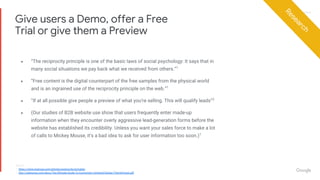 Proprietary + ConfidentialProprietary + Confidential
● “The reciprocity principle is one of the basic laws of social psychology: It says that in
many social situations we pay back what we received from others.”1
● “Free content is the digital counterpart of the free samples from the physical world
and is an ingrained use of the reciprocity principle on the web.”1
● “If at all possible give people a preview of what you’re selling. This will qualify leads”2
● (Our studies of B2B website use show that users frequently enter made-up
information when they encounter overly aggressive lead-generation forms before the
website has established its credibility. Unless you want your sales force to make a lot
of calls to Mickey Mouse, it’s a bad idea to ask for user information too soon.)1
Give users a Demo, offer a Free
Trial or give them a Preview
Research
Source:
1. https://www.nngroup.com/articles/reciprocity-principle/
2. http://unbounce.com/docs/The-Ultimate-Guide-To-Conversion-Centered-Design-ThemeForest.pdf
 