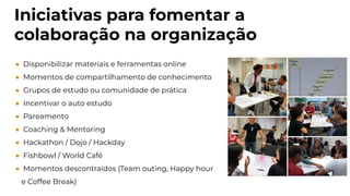 Iniciativas para fomentar a
colaboração na organização
● Disponibilizar materiais e ferramentas online
● Momentos de compartilhamento de conhecimento
● Grupos de estudo ou comunidade de prática
● Incentivar o auto estudo
● Pareamento
● Coaching & Mentoring
● Hackathon / Dojo / Hackday
● Fishbowl / World Café
● Momentos descontraídos (Team outing, Happy hour
e Coffee Break)
 