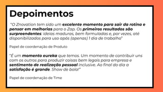 Depoimentos
 “O Znovation tem sido um excelente momento para sair da rotina e
pensar em melhorias para o Zap. Os primeiros resultados são
surpreendentes: ideias maduras, bem formuladas e, por vezes, até
disponibilizados para uso após (apenas) 1 dia de trabalho”
Papel de coordenação de Produto
“É um momento eureka que temos. Um momento de contribuir uns
com os outros para produzir coisas bem legais para empresa e
sentimento de realização pessoal inclusive. Ao ﬁnal do dia a
satisfação é grande. Show de bola!”
Papel de coordenação de Time
 