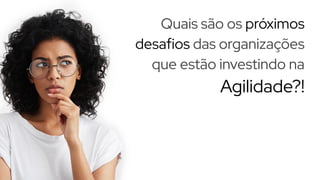 Quais são os próximos
desafios das organizações
que estão investindo na
Agilidade?!
 