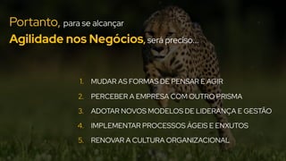 Portanto, para se alcançar
Agilidade nos Negócios, será preciso...
1. MUDAR AS FORMAS DE PENSAR E AGIR
2. PERCEBER A EMPRESA COM OUTRO PRISMA
3. ADOTAR NOVOS MODELOS DE LIDERANÇA E GESTÃO
4. IMPLEMENTAR PROCESSOS ÁGEIS E ENXUTOS
5. RENOVAR A CULTURA ORGANIZACIONAL
 