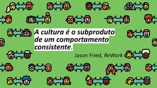 A cultura é o subproduto
de um comportamento
consistente.
Jason Fried, ReWork
 