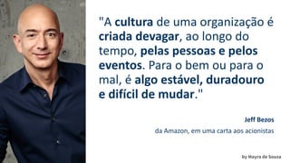 by Mayra de Souza
"A cultura de uma organização é
criada devagar, ao longo do
tempo, pelas pessoas e pelos
eventos. Para o bem ou para o
mal, é algo estável, duradouro
e difícil de mudar."
Jeff Bezos
da Amazon, em uma carta aos acionistas
 