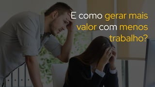 E como gerar mais
valor com menos
trabalho?
 