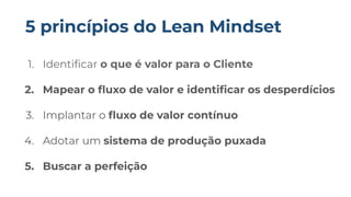 1. Identiﬁcar o que é valor para o Cliente
2. Mapear o ﬂuxo de valor e identiﬁcar os desperdícios
3. Implantar o ﬂuxo de valor contínuo
4. Adotar um sistema de produção puxada
5. Buscar a perfeição
5 princípios do Lean Mindset
 