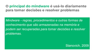 O principal do mindware é usá-lo diariamente
para tomar decisões e resolver problemas
Mindware - regras, procedimentos e outras formas de
conhecimento que são armazenadas na memória e
podem ser recuperadas para tomar decisões e resolver
problemas.
Stanovich, 2009
 