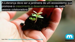 A Liderança deve ser a jardineira de um ecossistema que
promove o crescimento e desenvolvimento de cada
pessoa colaboradora.
Isaac Getz | http://liberteetcie.com/2013/03/tedx-talk-liberer-lentreprise-a-lille/
 