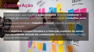 ColaborAção
O preﬁxo (co), que signiﬁca ação conjunta. O verbo colaborar é
derivado de laborare (em latim), co-labore signiﬁca trabalhar junto.
Colaboração envolve o trabalho coletivo, visando alcançar um
objetivo comum.
Com objetivos compartilhados e a intenção explícita de somar
algo, co-criando através da colaboração, ao invés de uma simples
troca de informação.
 