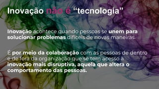 Inovação não é “tecnologia”
Inovação acontece quando pessoas se unem para
solucionar problemas difíceis de novas maneiras.
É por meio da colaboração com as pessoas de dentro
e de fora da organização que se tem acesso à
inovação mais disruptiva, aquela que altera o
comportamento das pessoas.
 