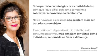 O desperdício de inteligência e criatividade faz
com que ﬁque difícil para uma companhia
sobreviver à nova fase do capitalismo.
Nesta nova fase as pessoas não aceitam mais ser
tratadas como objeto.
Elas continuam dependendo do trabalho e do
consumo para viver, mas almejam ser vistas como
indivíduos, ser ouvidas e fazer a diferença.
Shoshana Zuboff
professora da Harvard Business School e conhecida como “a profeta da era da informação”
 
