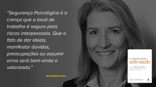 “Segurança Psicológica é a
crença que o local de
trabalho é seguro para
riscos interpessoais. Que o
fato de dar ideias,
manifestar dúvidas,
preocupações ou assumir
erros será bem-vindo e
valorizado.”
Amy Edmondson
 