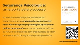 Segurança Psicológica:
uma porta para o sucesso
A pesquisa realizada por Harvard mostra
claramente que as organizações com um nível
mais alto de segurança psicológica apresentam
melhor desempenho em quase qualquer métrica
ou KPI, em comparação com organizações que têm
uma pontuação de segurança psicológica baixa.
www.fearlessorganization.com
 