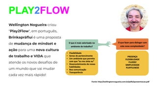 PLAY2FLOW
Wellington Nogueira criou
"Play2Flow", em português,
Brinkapráﬂuí é uma proposta
de mudança de mindset e
ação para uma nova cultura
de trabalho e VIDA que
atende os novos desaﬁos de
um mundo que vai mudar
cada vez mais rápido!
Fonte: http://wellingtonnogueira.com.br/pdfs/apresentacao.pdf
 
