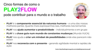 ● PLAY é o componente essencial da natureza humana – e uma das nossas
melhores partes. Quanto mais expressarmos isso, melhores nos tornamos
● PLAY nos ajuda aumentar a produtividade – individualmente e em grupo
● PLAY é a chave guia num mundo de constantes mudanças (Mundo VUCA)
● PLAY nos ajuda a criar um mindset de possibilidades onde elas parecem não
existir
● PLAY nos reconecta com o presente – gerando agilidade mental e rapidez de
ação
Cinco formas de como o
PLAY2FLOW
pode contribuir para o mundo e o trabalho
Fonte: http://wellingtonnogueira.com.br/pdfs/apresentacao.pdf
 