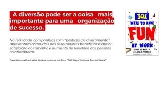 zA diversão pode ser a coisa. .mais
importante para uma. .organização
de.sucesso..
Na realidade, companhias com “políticas de divertimento”
apresentam como dois dos seus maiores benefícios a maior
satisfação no trabalho e aumento da lealdade das pessoas
colaboradoras.
Dave Hemsath e Leslie Yerkes, autores do livro “301 Ways To Have Fun At Work”
 