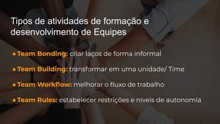 Tipos de atividades de formação e
desenvolvimento de Equipes
● Team Bonding: criar laços de forma informal
● Team Building: transformar em uma unidade/ Time
● Team Workﬂow: melhorar o ﬂuxo de trabalho
● Team Rules: estabelecer restrições e níveis de autonomia
 