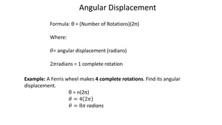 Formula: θ = (Number of Rotations)(2π)
Where:
𝜃= angular displacement (radians)
2𝜋radians = 1 complete rotation
Angular Displacement
Example: A Ferris wheel makes 4 complete rotations. Find its angular
displacement.
θ = n(2π)
𝜃 = 4 2𝜋
𝜃 = 8𝜋 radians
 