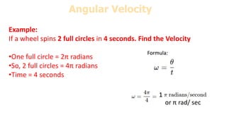 Example:
If a wheel spins 2 full circles in 4 seconds. Find the Velocity
•One full circle = 2π radians
•So, 2 full circles = 4π radians
•Time = 4 seconds
Angular Velocity
Formula:
1
or π rad/ sec
 