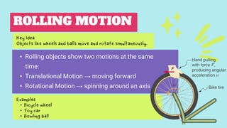 ROLLING MOTION
• Rolling objects show two motions at the same
time:
• Translational Motion → moving forward
• Rotational Motion → spinning around an axis
Examples
• Bicycle wheel
• Toy car
• Bowling ball
Key Idea
Objects like wheels and balls move and rotate simultaneously.
 