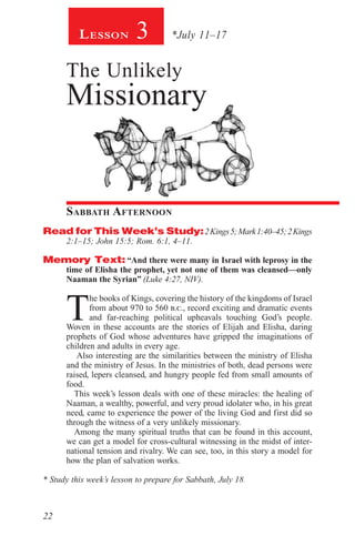 22
3 *July 11–17Lesson
The Unlikely
Missionary
Sabbath Afternoon
Read for This Week’s Study:2Kings5;Mark1:40–45;2Kings
2:1–15; John 15:5; Rom. 6:1, 4–11.
Memory Text: “And there were many in Israel with leprosy in the
time of Elisha the prophet, yet not one of them was cleansed—only
Naaman the Syrian” (Luke 4:27, NIV).
T
he books of Kings, covering the history of the kingdoms of Israel
from about 970 to 560 b.c., record exciting and dramatic events
and far-reaching political upheavals touching God’s people.
Woven in these accounts are the stories of Elijah and Elisha, daring
prophets of God whose adventures have gripped the imaginations of
children and adults in every age.
Also interesting are the similarities between the ministry of Elisha
and the ministry of Jesus. In the ministries of both, dead persons were
raised, lepers cleansed, and hungry people fed from small amounts of
food.
This week’s lesson deals with one of these miracles: the healing of
Naaman, a wealthy, powerful, and very proud idolater who, in his great
need, came to experience the power of the living God and first did so
through the witness of a very unlikely missionary.
Among the many spiritual truths that can be found in this account,
we can get a model for cross-cultural witnessing in the midst of inter-
national tension and rivalry. We can see, too, in this story a model for
how the plan of salvation works.
* Study this week’s lesson to prepare for Sabbath, July 18.
 