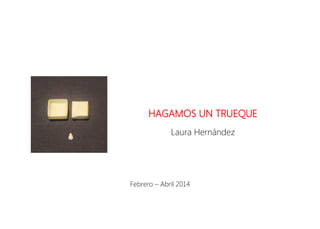 HAGAMOS UN TRUEQUE
Laura Hernández
Febrero – Abril 2014
 