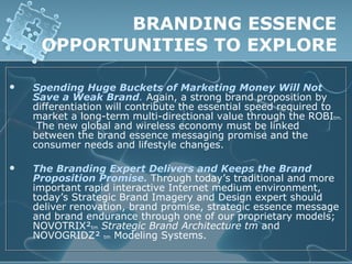 BRANDING ESSENCE
     OPPORTUNITIES TO EXPLORE

   Spending Huge Buckets of Marketing Money Will Not
    Save a Weak Brand. Again, a strong brand proposition by
    differentiation will contribute the essential speed required to
    market a long-term multi-directional value through the ROBItm.
     The new global and wireless economy must be linked
    between the brand essence messaging promise and the
    consumer needs and lifestyle changes.

   The Branding Expert Delivers and Keeps the Brand
    Proposition Promise. Through today’s traditional and more
    important rapid interactive Internet medium environment,
    today’s Strategic Brand Imagery and Design expert should
    deliver renovation, brand promise, strategic essence message
    and brand endurance through one of our proprietary models;
    NOVOTRIX²tm Strategic Brand Architecture tm and
    NOVOGRIDZ² tm Modeling Systems.
 
