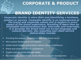 CORPORATE & PRODUCT

               BRAND IDENTITY SERVICES
    Corporate identity is more than just identifying a business,
    product or service. Corporate identity is an endorsement of
        the brand and corporate values and is evident in every
      aspect of the brand experience. Branding is more than an
      invaluable communications tool, internally and externally,
         it is because the brand must cut across language and
            cultural barriers. Our expertise and client service
                           deliverables include:

    Providing the strategic capability to help build brand equity
    New product development and ideation
    Global brand imagery and product essence design architecture
    Brand and corporate identity architecture
    Graphic and structural package design
    Merchandising, promotional, brand alliances program development
 