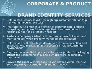 CORPORATE & PRODUCT

            BRAND IDENTITY SERVICES
   Help build customer loyalty through our customer relationship
    marketing modeling practice
   Institute that a brand is a promise to communicate a strong
    compelling and powerful message that the consumer will
    recognize, hear and ultimately respect
   Restore a company's identity to become a powerful asset and
    marketing tool when properly managed and executed
   Help empower the strategic design to act as an appealing and
    emotional visual engagement to today's intuitive consumer
    environment
   Capture the essential importance that your product's packaging
    attract the consumer's eye, and perhaps more importantly,
    their heart
   Provide the client with the tools to win battles within the new
    economy using novo-modern branding concepts
 