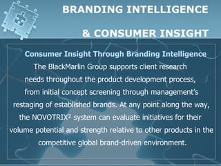 BRANDING INTELLIGENCE

                      & CONSUMER INSIGHT

    Consumer Insight Through Branding Intelligence
       The BlackMarlin Group supports client research
    needs throughout the product development process,
    from initial concept screening through management’s
 restaging of established brands. At any point along the way,
  the NOVOTRIX² system can evaluate initiatives for their
volume potential and strength relative to other products in the
        competitive global brand-driven environment.
 