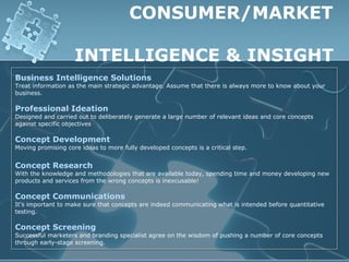 CONSUMER/MARKET

                    INTELLIGENCE & INSIGHT
Business Intelligence Solutions
Treat information as the main strategic advantage. Assume that there is always more to know about your
business.

Professional Ideation
Designed and carried out to deliberately generate a large number of relevant ideas and core concepts
against specific objectives

Concept Development
Moving promising core ideas to more fully developed concepts is a critical step.


Concept Research
With the knowledge and methodologies that are available today, spending time and money developing new
products and services from the wrong concepts is inexcusable!

Concept Communications
It's important to make sure that concepts are indeed communicating what is intended before quantitative
testing.

Concept Screening
Successful marketers and branding specialist agree on the wisdom of pushing a number of core concepts
through early-stage screening.
 