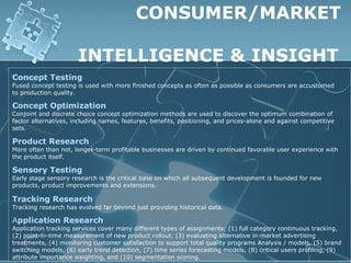CONSUMER/MARKET

                      INTELLIGENCE & INSIGHT
Concept Testing
Fused concept testing is used with more finished concepts as often as possible as consumers are accustomed
to production quality.

Concept Optimization
Conjoint and discrete choice concept optimization methods are used to discover the optimum combination of
factor alternatives, including names, features, benefits, positioning, and prices-alone and against competitive
sets.

Product Research
More often than not, longer-term profitable businesses are driven by continued favorable user experience with
the product itself.

Sensory Testing
Early stage sensory research is the critical base on which all subsequent development is founded for new
products, product improvements and extensions.

Tracking Research
Tracking research has evolved far beyond just providing historical data.

Application Research
Application tracking services cover many different types of assignments; (1) full category continuous tracking,
(2) point-in-time measurement of new product rollout, (3) evaluating alternative in-market advertising
treatments, (4) monitoring customer satisfaction to support total quality programs Analysis / models, (5) brand
switching models, (6) early trend detection, (7) time series forecasting models, (8) critical users profiling, (9)
attribute importance weighting, and (10) segmentation scoring.
 