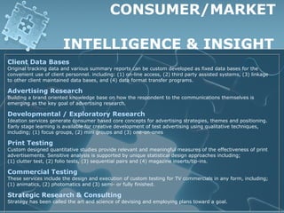 CONSUMER/MARKET

                       INTELLIGENCE & INSIGHT
Client Data Bases
Original tracking data and various summary reports can be custom developed as fixed data bases for the
convenient use of client personnel. including: (1) on-line access, (2) third party assisted systems, (3) linkage
to other client maintained data bases, and (4) data format transfer programs.

Advertising Research
Building a brand oriented knowledge base on how the respondent to the communications themselves is
emerging as the key goal of advertising research.

Developmental / Exploratory Research
Ideation services generate consumer based core concepts for advertising strategies, themes and positioning.
Early stage learning is available for creative development of test advertising using qualitative techniques,
including; (1) focus groups, (2) mini groups and (3) one-on-ones

Print Testing
Custom designed quantitative studies provide relevant and meaningful measures of the effectiveness of print
advertisements. Sensitive analysis is supported by unique statistical design approaches including;
(1) clutter test, (2) folio tests, (3) sequential pairs and (4) magazine inserts/tip-ins.

Commercial Testing
These services include the design and execution of custom testing for TV commercials in any form, including;
(1) animatics, (2) photomatics and (3) semi- or fully finished.

Strategic Research & Consulting
Strategy has been called the art and science of devising and employing plans toward a goal.
 