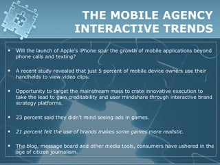 THE MOBILE AGENCY
                           INTERACTIVE TRENDS
   Will the launch of Apple's iPhone spur the growth of mobile applications beyond
    phone calls and texting?

   A recent study revealed that just 5 percent of mobile device owners use their
    handhelds to view video clips.

   Opportunity to target the mainstream mass to crate innovative execution to
    take the lead to gain creditability and user mindshare through interactive brand
    strategy platforms.

   23 percent said they didn't mind seeing ads in games.

   21 percent felt the use of brands makes some games more realistic.

   The blog, message board and other media tools, consumers have ushered in the
    age of citizen journalism.
 
