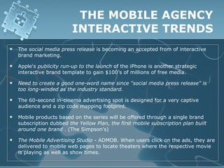 THE MOBILE AGENCY
                          INTERACTIVE TRENDS
   The social media press release is becoming an accepted from of interactive
    brand marketing.

   Apple's publicity run-up to the launch of the iPhone is another strategic
    interactive brand template to gain $100’s of millions of free media.

   Need to create a good one-word name since “social media press release" is
    too long-winded as the industry standard.

   The 60-second in-cinema advertising spot is designed for a very captive
    audience and a zip code mapping footprint.

   Mobile products based on the series will be offered through a single brand
    subscription dubbed the Yellow Plan, the first mobile subscription plan built
    around one brand . (The Simpson’s)

   The Mobile Advertising Studio - ADMOB. When users click on the ads, they are
    delivered to mobile web pages to locate theaters where the respective movie
    is playing as well as show times.
 