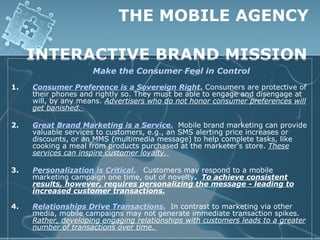 THE MOBILE AGENCY

     INTERACTIVE BRAND MISSION
                     Make the Consumer Feel in Control
1.   Consumer Preference is a Sovereign Right. Consumers are protective of
     their phones and rightly so. They must be able to engage and disengage at
     will, by any means. Advertisers who do not honor consumer preferences will
     get banished.

2.   Great Brand Marketing is a Service. Mobile brand marketing can provide
     valuable services to customers, e.g., an SMS alerting price increases or
     discounts, or an MMS (multimedia message) to help complete tasks, like
     cooking a meal from products purchased at the marketer’s store. These
     services can inspire customer loyalty.

3.   Personalization is Critical. Customers may respond to a mobile
     marketing campaign one time, out of novelty. To achieve consistent
     results, however, requires personalizing the message - leading to
     increased customer transactions.

4.   Relationships Drive Transactions. In contrast to marketing via other
     media, mobile campaigns may not generate immediate transaction spikes.
     Rather, developing engaging relationships with customers leads to a greater
     number of transactions over time.
 