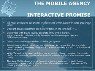 THE MOBILE AGENCY

                       INTERACTIVE PROMISE
   We must encourage our clients to understand which customer types create real
    value.
   Discount-driven customers are not profitable in the long run.
   Customers with brand loyalty generate 70% of the margin.
    Note - valuable customers only welcome mobile messages that are
    relationship-driven.
   Other communications to their mobiles get ignored.
   Advertising is about the sizzle, not the steak. As companies plan a mobile
    brand marketing strategy, they would be wise to integrate with the traditional
    advertising sizzle.
   While TV and radio excel in delivering an enticing brand promise, the mobile
    platform is uniquely positioned to transform the brand promise into a concrete
    reality.
   The New Mobile Agency must become a leading voice and mobile brand
    messaging company dedicated to meet the challenges and objectives of the
    retailing industry opportunity.
 