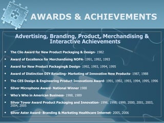 AWARDS & ACHIEVEMENTS

      Advertising, Branding, Product, Merchandising &
                   Interactive Achievements
   The Clio Award for New Product Packaging & Design- 1982

   Award of Excellence for Merchandising NOPA- 1991, 1992, 1993

   Award for New Product Packaging& Design- 1992, 1993, 1994, 1995

   Award of Distinction DIY Retailing- Marketing of Innovative New Products- 1987, 1988

   The CES Design & Engineering Product Innovations Award- 1991, 1992, 1993, 1994, 1995, 1996

   Silver Microphone Award- National Winner 1988

   Who’s Who in American Business- 1988, 1989

   Silver Tower Award Product Packaging and Innovation- 1996, 1998, 1999, 2000, 2001, 2003,
    2004, 2005

   Silver Aster Award- Branding & Marketing Healthcare Internet- 2005, 2006
 