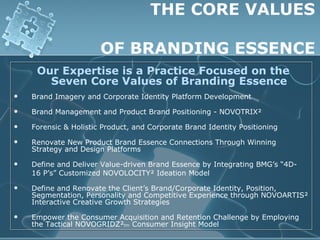 THE CORE VALUES

                       OF BRANDING ESSENCE
     Our Expertise is a Practice Focused on the
       Seven Core Values of Branding Essence
   Brand Imagery and Corporate Identity Platform Development

   Brand Management and Product Brand Positioning - NOVOTRIX²

   Forensic & Holistic Product, and Corporate Brand Identity Positioning

   Renovate New Product Brand Essence Connections Through Winning
    Strategy and Design Platforms

   Define and Deliver Value-driven Brand Essence by Integrating BMG’s “4D-
    16 P’s” Customized NOVOLOCITY² Ideation Model

   Define and Renovate the Client’s Brand/Corporate Identity, Position,
    Segmentation, Personality and Competitive Experience through NOVOARTIS²
    Interactive Creative Growth Strategies

   Empower the Consumer Acquisition and Retention Challenge by Employing
    the Tactical NOVOGRIDZ²tm Consumer Insight Model
 