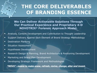 THE CORE DELIVERABLES
                 OF BRANDING ESSENCE
         We Can Deliver Actionable Solutions Through
         Our Practical Experience and Proprietary 4-D
            NOVOTRIX² Forensic Approach Model.
   Analysis, Content Development and Contribution to Thought Leadership
   Support Delivery Against Each Element of Brand Strategy Methodology
   Destination Planning
   Situation Assessment
   Hypotheses Development
   Research Design & Planning, Brand Architecture & Positioning Development
   Marketing and Brand Plan Development
   Developing Strategic Framework and Methodologies

    “NOVO”: means to make anew, refresh, revive, change, alter and invent.
 