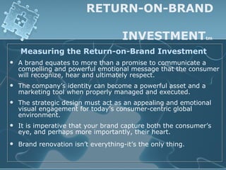 RETURN-ON-BRAND

                                     INVESTMENT                tm


    Measuring the Return-on-Brand Investment
   A brand equates to more than a promise to communicate a
    compelling and powerful emotional message that the consumer
    will recognize, hear and ultimately respect.
   The company’s identity can become a powerful asset and a
    marketing tool when properly managed and executed.
   The strategic design must act as an appealing and emotional
    visual engagement for today’s consumer-centric global
    environment.
   It is imperative that your brand capture both the consumer’s
    eye, and perhaps more importantly, their heart.
   Brand renovation isn’t everything-it’s the only thing.
 