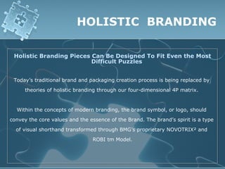 HOLISTIC BRANDING

 Holistic Branding Pieces Can Be Designed To Fit Even the Most
                          Difficult Puzzles


 Today’s traditional brand and packaging creation process is being replaced by
      theories of holistic branding through our four-dimensional 4P matrix.


  Within the concepts of modern branding, the brand symbol, or logo, should
convey the core values and the essence of the Brand. The brand’s spirit is a type
  of visual shorthand transformed through BMG’s proprietary NOVOTRIX² and
                                ROBI tm Model.
 