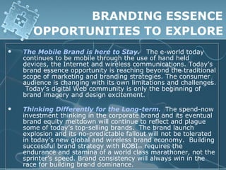 BRANDING ESSENCE
       OPPORTUNITIES TO EXPLORE
   The Mobile Brand is here to Stay. The e-world today
    continues to be mobile through the use of hand held
    devices, the Internet and wireless communications. Today’s
    brand essence opportunity is reaching beyond the traditional
    scope of marketing and branding strategies. The consumer
    audience is changing with its own limitations and challenges.
     Today’s digital Web community is only the beginning of
    brand imagery and design excitement.

   Thinking Differently for the Long-term. The spend-now
    investment thinking in the corporate brand and its eventual
    brand equity meltdown will continue to reflect and plague
    some of today’s top-selling brands. The brand launch
    explosion and its no-predictable fallout will not be tolerated
    in today’s new global and wireless brand economy. Building
    successful brand strategy with ROBItm requires the
    endurance and stamina of a world class marathoner, not the
    sprinter’s speed. Brand consistency will always win in the
    race for building brand dominance.
 