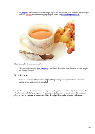 • El jengibre ha demostrado ser eficaz para prevenir los mareos y las nauseas, desde antiguo
muchas mujeres tomaban té de jengibre para evitar las nauseas del embarazo.
Eficaz contra los dolores menstruales
• Muchas mujeres usan te de jengibre como forma de aliviar los dolores de ovarios propios
de la menstruación.
Alivio del estrés
• Gracias a su contenido en cineol, el jengibre puede ayudar a procurar una sensación de
calma, ayuda a disminuir la ansiedad
Las cebollas son una fuente muy rica de oligosacáridos, capaces de estimular el crecimiento de
bifidobacterias saludables y suprimir el crecimiento de bacterias potencialmente dañinas en el
colon, lo cual se traduce en una protección evitando el desarrollo tumoral en la zona.
109
 