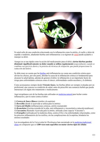 Si usted sufre de una condición relacionada con la inflamación como la artritis, el cuello y dolor de
espalda o tendinitis, añadiendo hierbas anti-inflamatorias a su régimen de salud puede ayudarle a
manejar su dolor.
Aunque no es tan rápida como la acción del medicamento para el dolor, ciertas hierbas pueden
disminuir significativamente su dolor cuando se utiliza regularmente (especialmente cuando se
combina con ejercicio diario y la práctica de técnicas de relajación, que puede proporcionar la
reducción del dolor).
Se debe tener en cuenta que las hierbas anti-inflamatorias no curan una condición crónica pero
alivian los efectos, por otra parte, abordar la causa de la inflamación crónica es fundamental para
alcanzar la salud óptima, además de generar el dolor, la inflamación es un importante factor de
riesgo para enfermedades crónicas como el cáncer, enfermedades cardiovasculares y la diabetes.
Como aconsejamos siempre desde Viviendo Sanos, las hierbas deben ser siempre evaluadas por un
profesional, que conozca su condición de salud, antes de prescribir una sustancia herbal que pueda
interactuar con algún otro tratamiento o medicamento.
Aquí recopilamos seis de las hierbas más utilizadas en medicina natural para luchar contra
inflamación y por lo tanto contra el dolor:
1) Corteza de Sauce Blanco (similar a la aspirina)
2) Boswellia (desde el ayurveda se utiliza para la artritis)
3) Garra del Diablo (inflamaciones crónicas, artritis reumatoide)
4) Bromelaina (Enzima extraída de la piña, anti-inflamatorio y reconstitutivo músculo-tendinoso)
5) Curcumina (Remedio Ayurveda para la artritis, utilizada como especia “Cúrcuma”)
6) El jengibre (utilizada por la medicina china, contra el frío y las enfermedades relacionadas, como
los procesos inflamatorios de los resfríos, sin las complicaciones de la aspirina, brindaría los
mismos resultados
Los investigadores de la Universidad de Washington han encontrado en la medicina tradicional
china un compuesto que es 1200 veces más específico en matar ciertos tipos de células
111
 