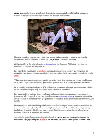 cancerosas que las drogas actualmente disponibles, que anuncia la posibilidad de una mayor
eficacia de drogas de quimioterapia con efectos secundarios mínimos.
El nuevo complejo pone un nuevo giro en el común de lucha contra el cáncer a través de la
artemisinina, que se deriva de la planta de Ajenjo dulce (Artemisia annua L).
El Ajenjo dulce se ha utilizado en la medicina china, por lo menos 2000 años y se come en
ensaladas en algunos países asiáticos.
Los científicos encontraron un producto químico, la artemisinina homing que representa un
dispositivo que apunta a una droga selectiva que ataca a las células cancerosas, evitando las células
sanas.
"El compuesto es como un agente especial que actúa como si se plantara una bomba en el interior
de la célula", dijo Tomikazu Sasaki, profesor de química en la UW y autor principal del estudio.
En el estudio, los investigadores de UW probaron su compuesto a base de artemisinina en células
de leucemia humana y es muy selectivo a matar las células cancerosas.
Los investigadores también tienen resultados preliminares que muestran que el compuesto es
igualmente selectivo y eficaz para los casos humanos de cáncer de mama y cáncer de próstata las
células, ya que de manera efectiva y segura mata el cáncer de mama en animales de laboratorio, dijo
Sasaki.
El compuesto se está licenciado por la Universidad de Washington para Artemisia Biomédica Inc.,
una compañía de Lai, Sasaki y Narendra Singh, profesor asociado de UW de la bioingeniería,
fundada en Newcastle, Washington para el desarrollo y la comercialización, pero los ensayos
humanos requieren al menos de varios años.
Artemisinina es fácilmente disponible, dijo Sasaki, y espera que sus compuestos puedan ser
fabricados a bajo precio para ayudar a los pacientes de cáncer en los países en desarrollo.
112
 