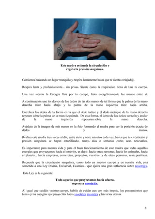 Este mudra estimula la circulación y
regula la presión sanguínea.r
Comienza buscando un lugar tranquilo y respira lentamente hasta que te sientas relajad@.C
Respira lenta y profundamente... sin prisas. Siente como la respiración llena de Luz tu cuerpo.
Una vez sientas la Energía fluir por tu cuerpo, frota energéticamente las manos entre sí.
A continuación une los dorsos de los dedos de las dos manos de tal forma que la palma de la mano
derecha mire hacia abajo y la palma de la mano izquierda mire hacia arriba.
Entrelaza los dedos de la forma en la que el dedo índice y el dedo meñique de la mano derecha
reposen sobre la palma de la mano izquierda. De esta forma, el dorso de los dedos corazón y anular
de la mano izquierda reposaran sobre la mano derecha.
Ayúdate de la imagen de mis manos en la foto formando el mudra para ver la posición exacta de
dedos y manos.
Realiza este mudra tres veces al día, entre siete y once minutos cada vez, hasta que tu circulación y
presión sanguínea se hayan estabilizado, tantos días o semanas como sean necesarios.
Es importante para nuestra vida y para el buen funcionamiento de este mudra que todas aquellas
energias que proyectamos hacia el exterior, es decir, hacia otras personas, hacia los animales, hacia
el planeta... hacia empresas, comercios, proyectos, vuestros y de otras personas, sean positivas.
Recuerda que la circulacuón sanguínea, como todo en nuestro cuerpo y en nuestra vida, está
sometida a una Ley Divina, Universal, Cósmica... que ejerce una gran influencia sobre nosotr@s.
Esta Ley es la siguiente:
Todo aquello que proyectamos hacia afuera,
regresa a nosotr@s..
Al igual que cuidáis vuestro cuerpo, habéis de cuidar aun con más ímpetu, los pensamientos que
tenéis y las energías que proyectáis hacia vosotr@s mism@s y hacia los demás.
21
 